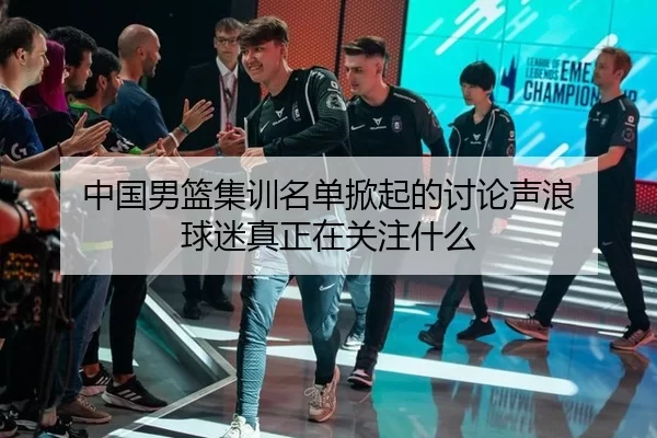 中国男篮集训名单掀起的讨论声浪 球迷真正在关注什么
